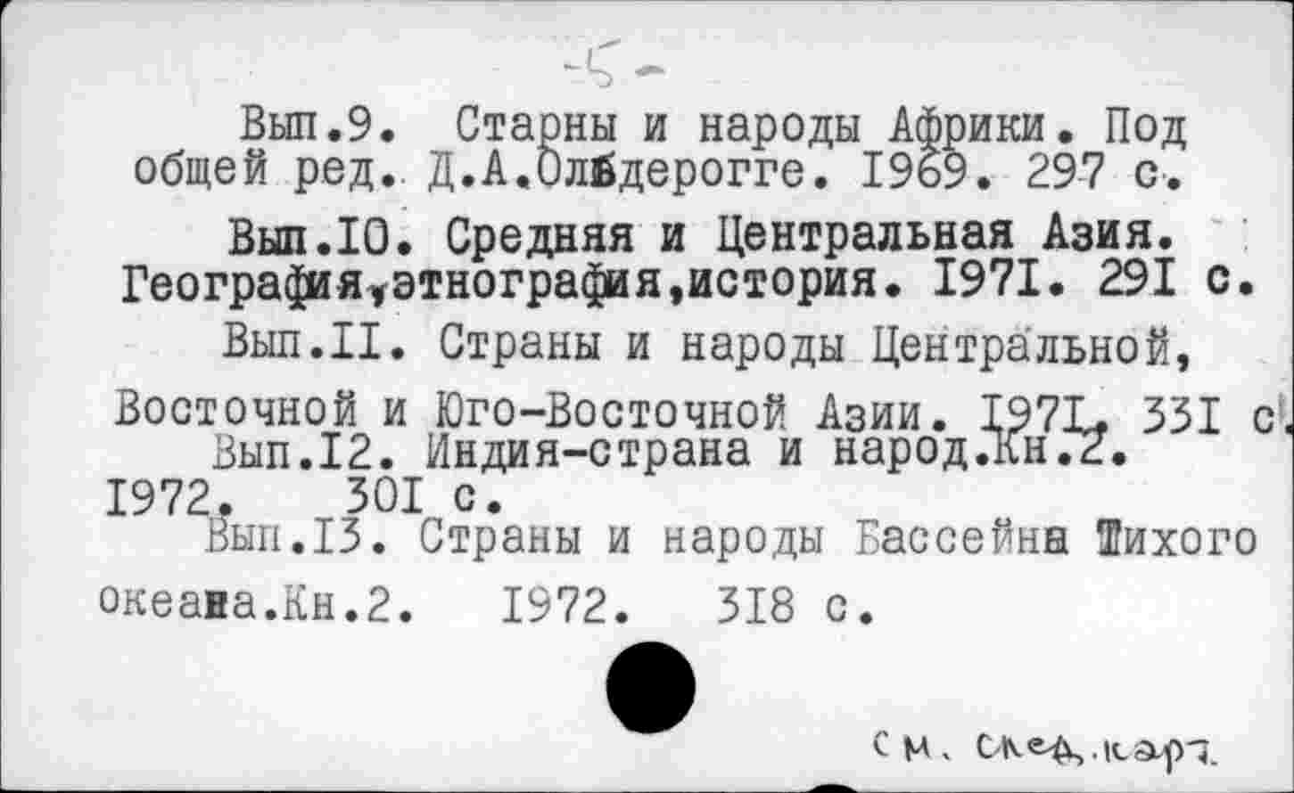 ﻿Выл.9. Старны и народы Африки. Под общей ред.. Д.А.Олйдерогге. 1969. 297 с.
Выл.10. Средняя и Центральная Азия. Географя^этнография,история. 1971. 291 с.
Выл.II. Страны и народы Центральной, Восточной и Юго-Восточной Азии. 197Ь 331 с-.
Вып.12. Индия-страна и народ.Кн.2. 1972.	301 с.
Вып.13. Страны и народы Бассейна Тихого океана.Кн.2.	1972.	318 с.
См,